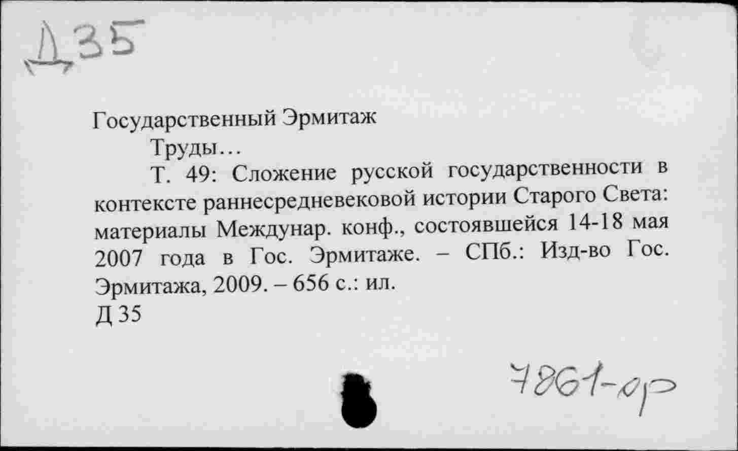 ﻿
Государственный Эрмитаж
Труды...
Т. 49: Сложение русской государственности в контексте раннесредневековой истории Старого Света, материалы Междунар. конф., состоявшейся 14-18 мая 2007 года в Гос. Эрмитаже. - СПб.: Изд-во Гос. Эрмитажа, 2009. - 656 с.: ил.
Д35
